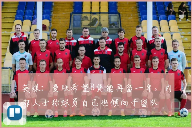 英媒：曼联希望B费能再留一年，内部人士称球员自己也倾向于留队