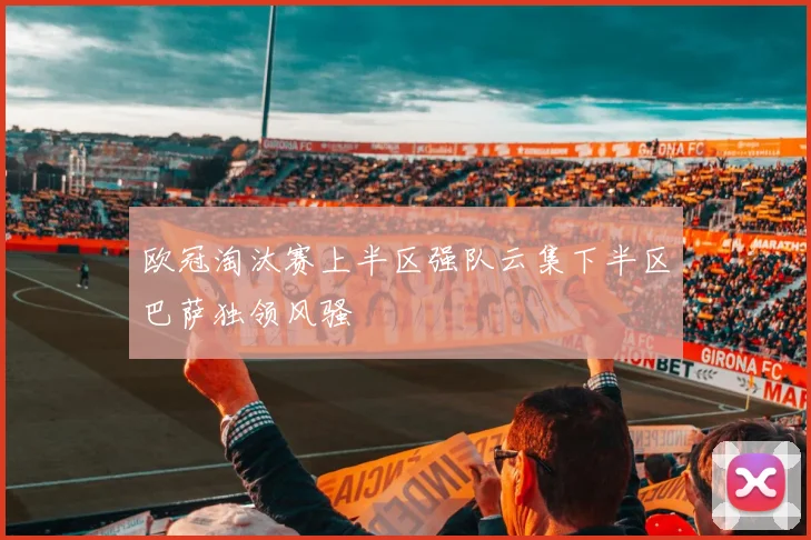 欧冠淘汰赛上半区强队云集下半区巴萨独领风骚