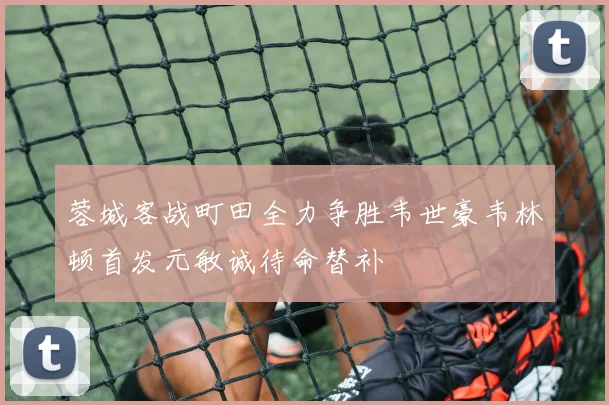 蓉城客战町田全力争胜韦世豪韦林顿首发元敏诚待命替补