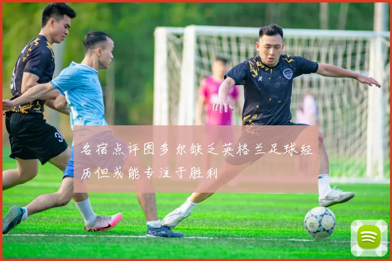 名宿点评图多尔缺乏英格兰足球经历但或能专注于胜利