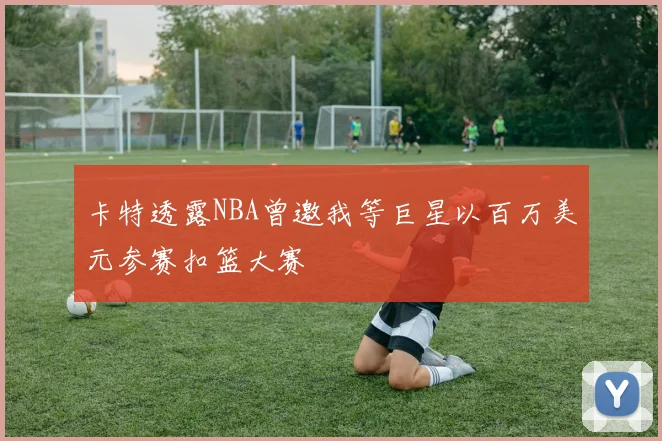 卡特透露NBA曾邀我等巨星以百万美元参赛扣篮大赛