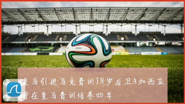 皇马引进马竞青训18岁后卫A加西亚曾在皇马青训培养四年