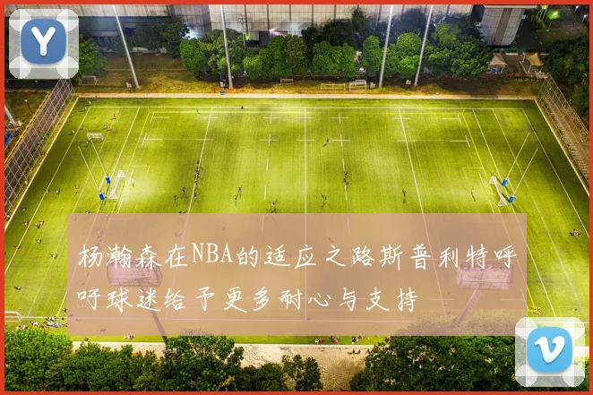 杨瀚森在NBA的适应之路斯普利特呼吁球迷给予更多耐心与支持