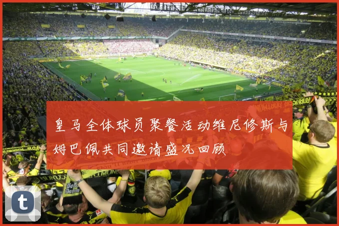 皇马全体球员聚餐活动维尼修斯与姆巴佩共同邀请盛况回顾