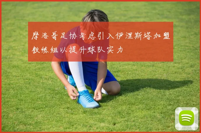 摩洛哥足协考虑引入伊涅斯塔加盟教练组以提升球队实力